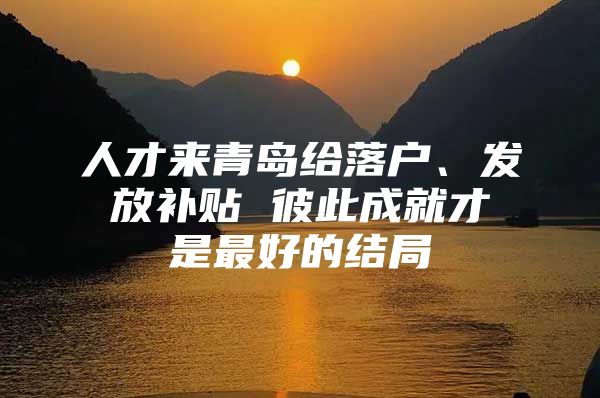 人才来青岛给落户、发放补贴 彼此成就才是最好的结局