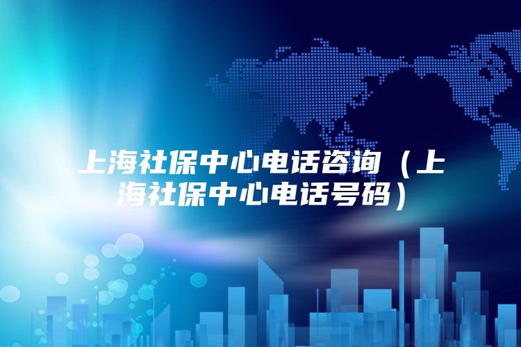 上海社保中心电话咨询（上海社保中心电话号码）