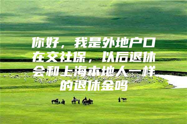 你好，我是外地户口在交社保，以后退休会和上海本地人一样的退休金吗