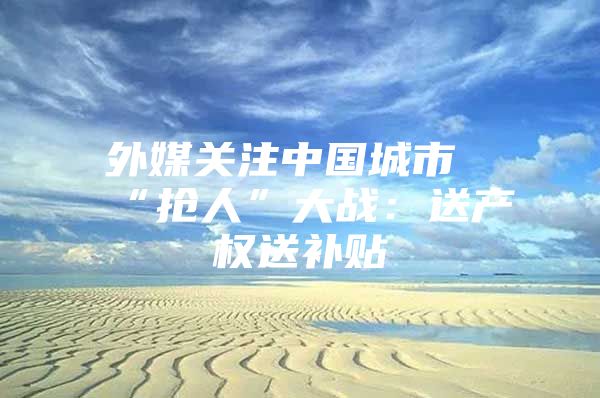 外媒关注中国城市“抢人”大战：送产权送补贴