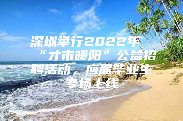 深圳举行2022年“才市暖阳”公益招聘活动，应届毕业生专场上线