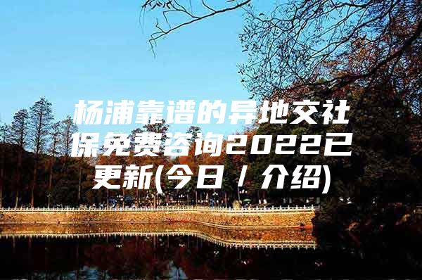 杨浦靠谱的异地交社保免费咨询2022已更新(今日／介绍)