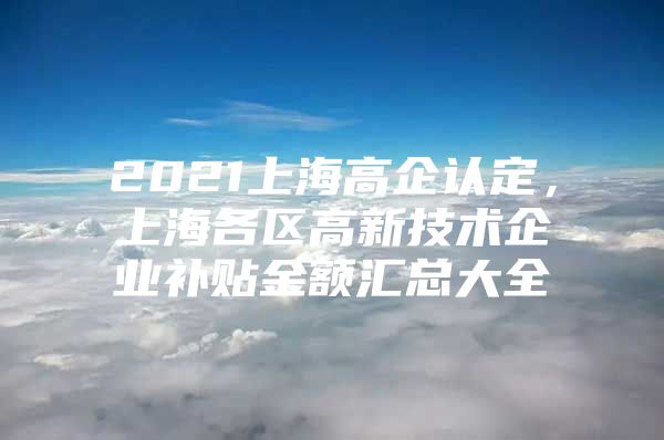 2021上海高企认定，上海各区高新技术企业补贴金额汇总大全