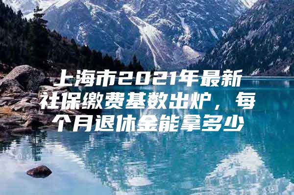 上海市2021年最新社保缴费基数出炉，每个月退休金能拿多少
