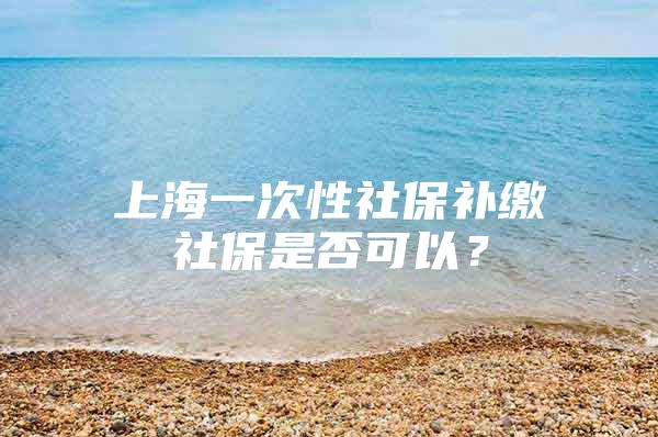 上海一次性社保补缴社保是否可以？