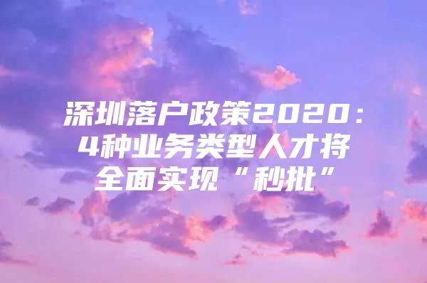 深圳落户政策2020：4种业务类型人才将全面实现“秒批”