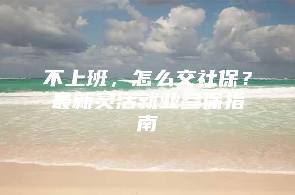 不上班，怎么交社保？最新灵活就业参保指南