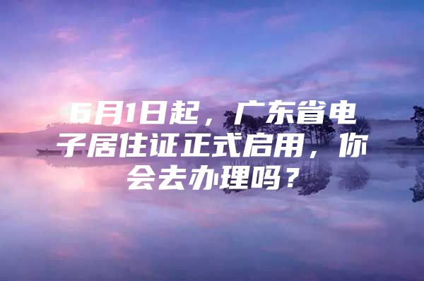 6月1日起，广东省电子居住证正式启用，你会去办理吗？
