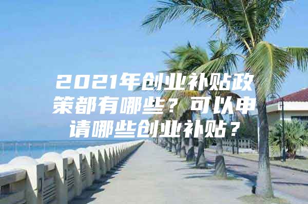 2021年创业补贴政策都有哪些？可以申请哪些创业补贴？