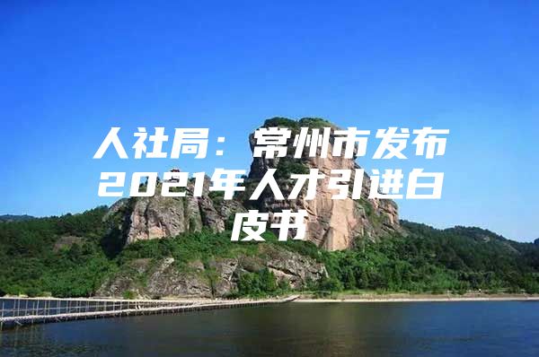 人社局：常州市发布2021年人才引进白皮书