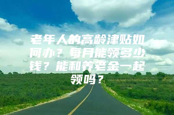 老年人的高龄津贴如何办？每月能领多少钱？能和养老金一起领吗？