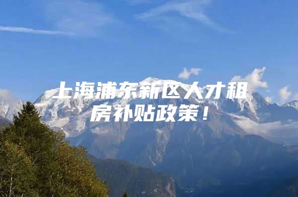 上海浦东新区人才租房补贴政策！