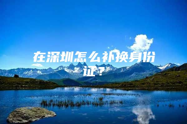在深圳怎么补换身份证？