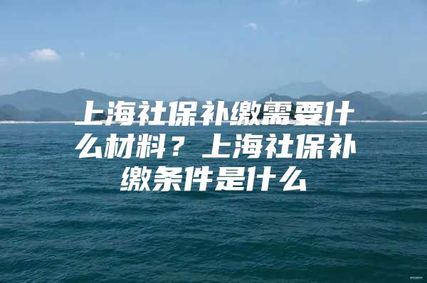 上海社保补缴需要什么材料？上海社保补缴条件是什么