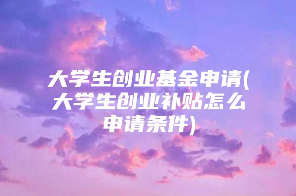 大学生创业基金申请(大学生创业补贴怎么申请条件)
