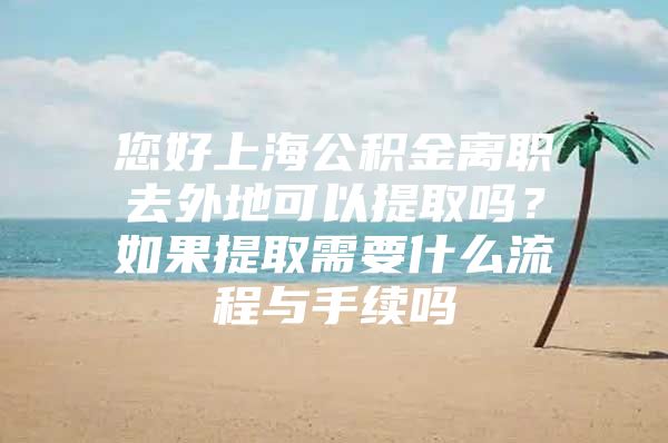 您好上海公积金离职去外地可以提取吗？如果提取需要什么流程与手续吗