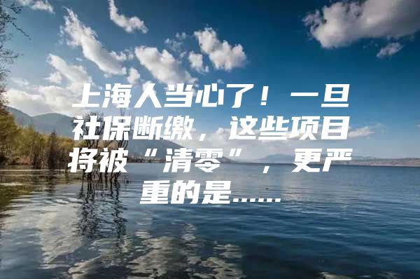 上海人当心了！一旦社保断缴，这些项目将被“清零”，更严重的是......