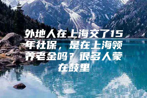 外地人在上海交了15年社保，是在上海领养老金吗？很多人蒙在鼓里