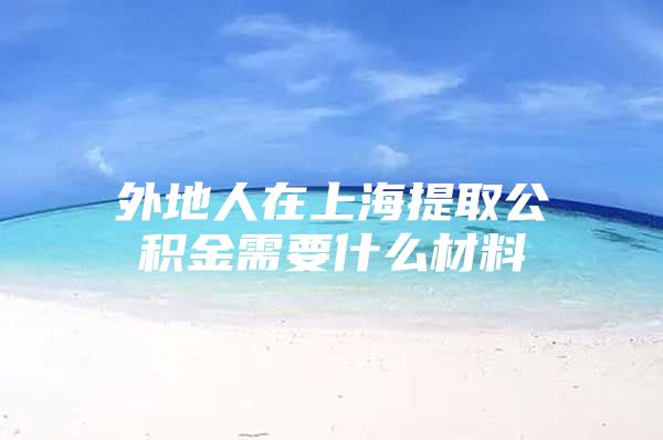 外地人在上海提取公积金需要什么材料