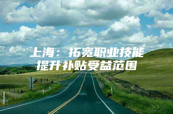 上海：拓宽职业技能提升补贴受益范围