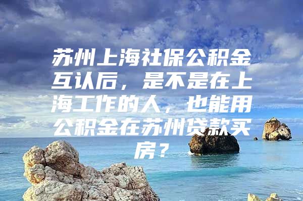 苏州上海社保公积金互认后，是不是在上海工作的人，也能用公积金在苏州贷款买房？
