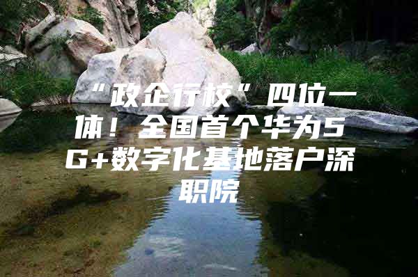 “政企行校”四位一体！全国首个华为5G+数字化基地落户深职院