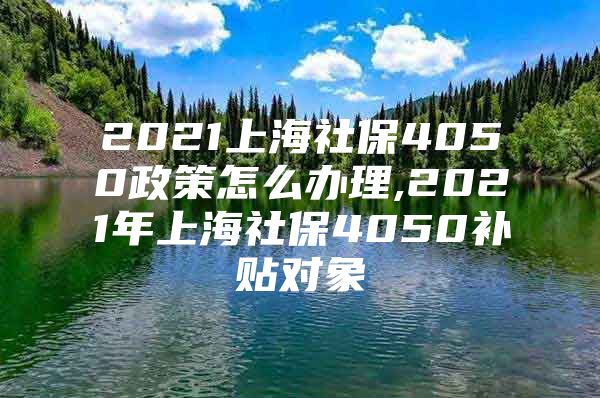 2021上海社保4050政策怎么办理,2021年上海社保4050补贴对象
