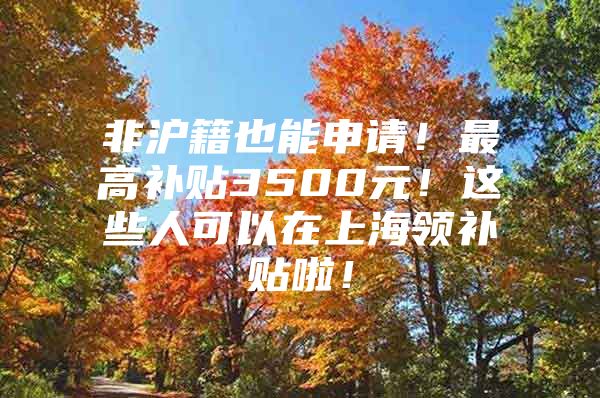 非沪籍也能申请！最高补贴3500元！这些人可以在上海领补贴啦！