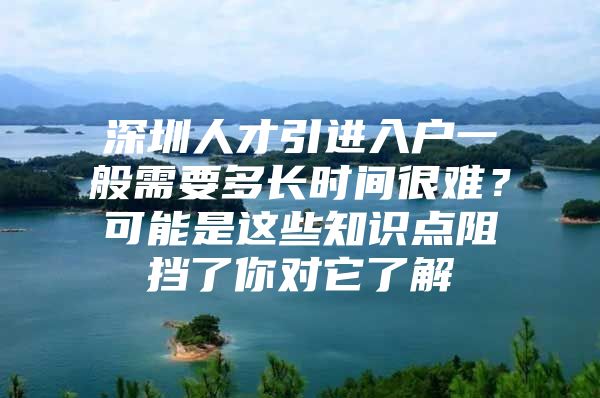 深圳人才引进入户一般需要多长时间很难？可能是这些知识点阻挡了你对它了解