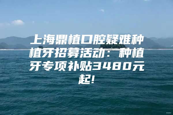 上海鼎植口腔疑难种植牙招募活动：种植牙专项补贴3480元起!