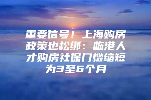 重要信号！上海购房政策也松绑：临港人才购房社保门槛缩短为3至6个月