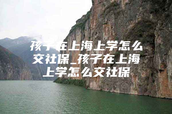 孩子在上海上学怎么交社保_孩子在上海上学怎么交社保