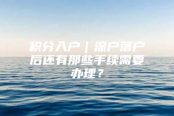 积分入户｜深户落户后还有那些手续需要办理？