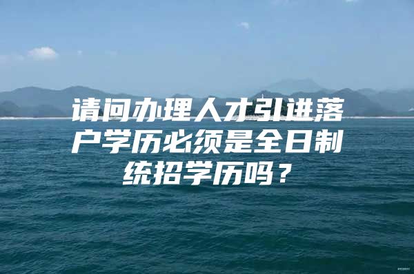 请问办理人才引进落户学历必须是全日制统招学历吗？