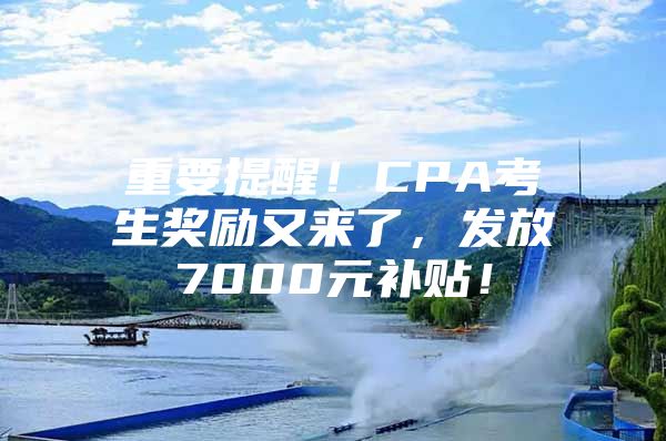 重要提醒！CPA考生奖励又来了，发放7000元补贴！