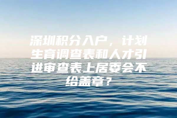 深圳积分入户，计划生育调查表和人才引进审查表上居委会不给盖章？