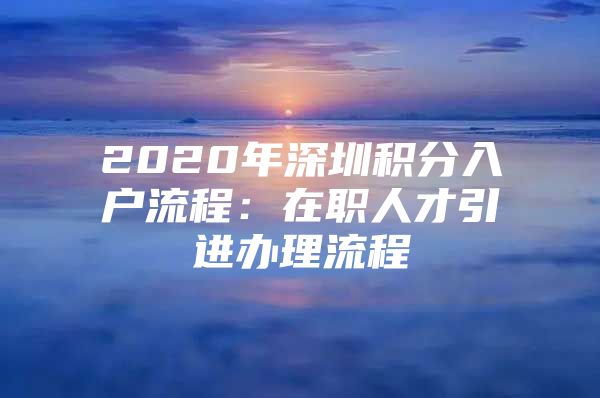 2020年深圳积分入户流程：在职人才引进办理流程