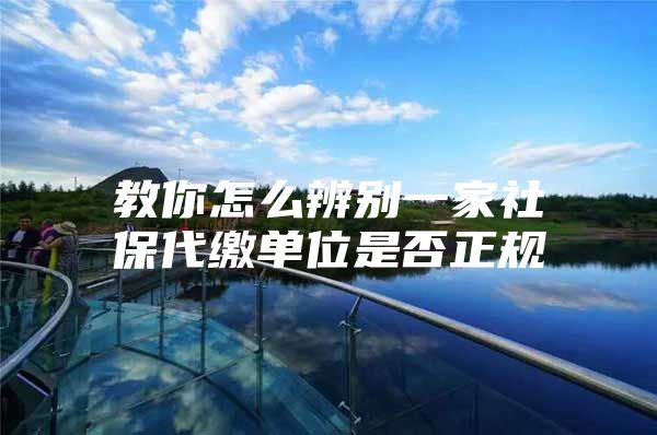 教你怎么辨别一家社保代缴单位是否正规