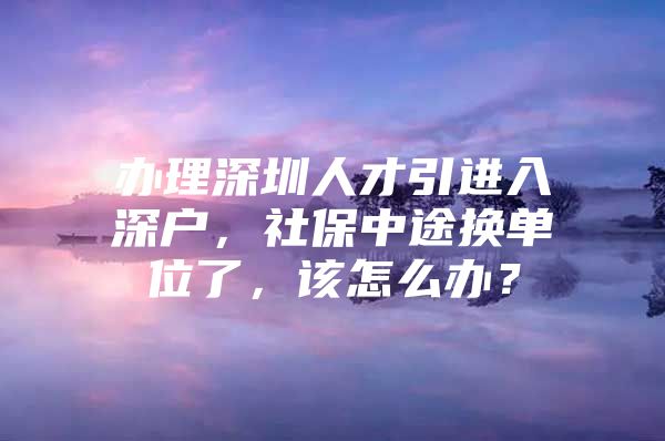 办理深圳人才引进入深户，社保中途换单位了，该怎么办？
