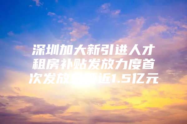 深圳加大新引进人才租房补贴发放力度首次发放金额近1.5亿元