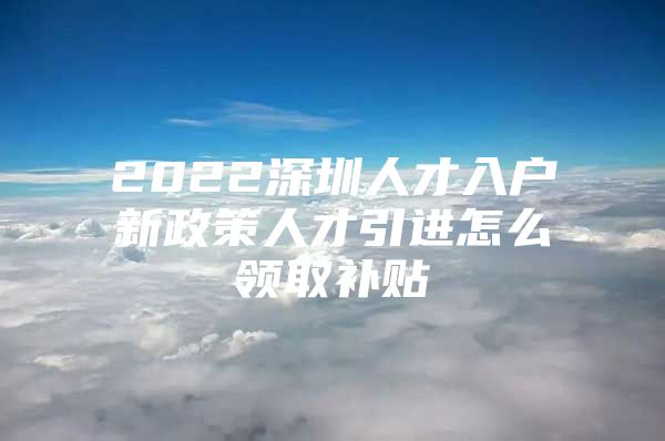 2022深圳人才入户新政策人才引进怎么领取补贴