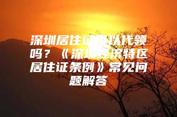 深圳居住证可以代领吗？《深圳经济特区居住证条例》常见问题解答