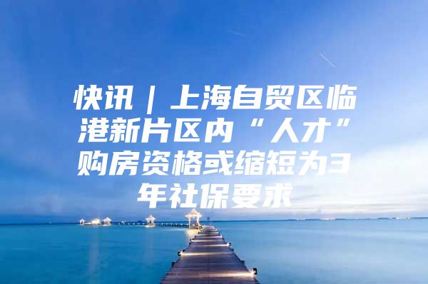 快讯｜上海自贸区临港新片区内“人才”购房资格或缩短为3年社保要求