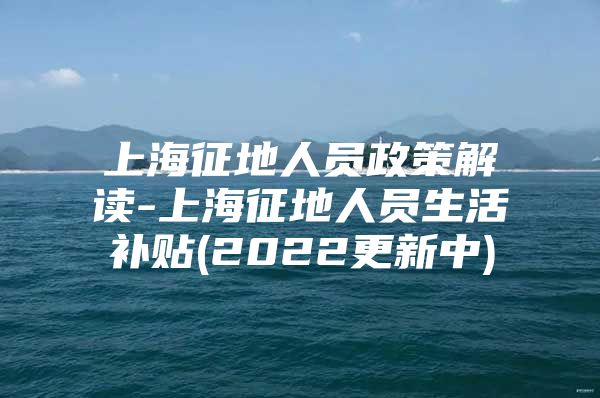 上海征地人员政策解读-上海征地人员生活补贴(2022更新中)