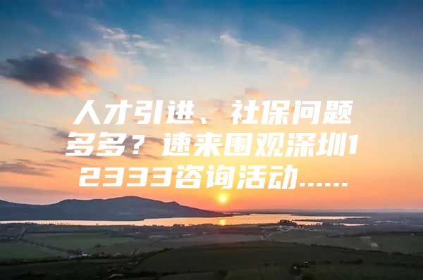 人才引进、社保问题多多？速来围观深圳12333咨询活动......
