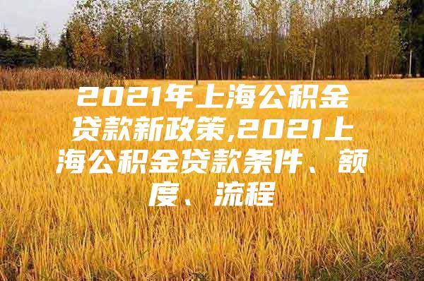 2021年上海公积金贷款新政策,2021上海公积金贷款条件、额度、流程