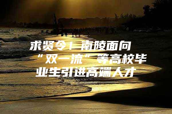 求贤令！南陵面向“双一流”等高校毕业生引进高端人才