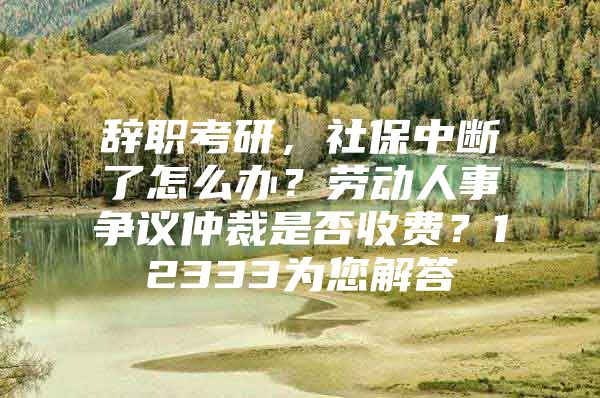 辞职考研，社保中断了怎么办？劳动人事争议仲裁是否收费？12333为您解答