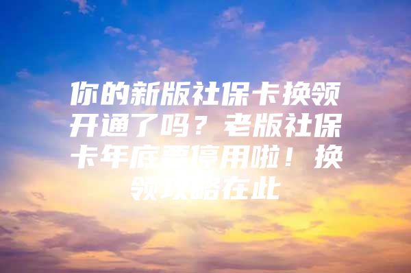 你的新版社保卡换领开通了吗？老版社保卡年底要停用啦！换领攻略在此→