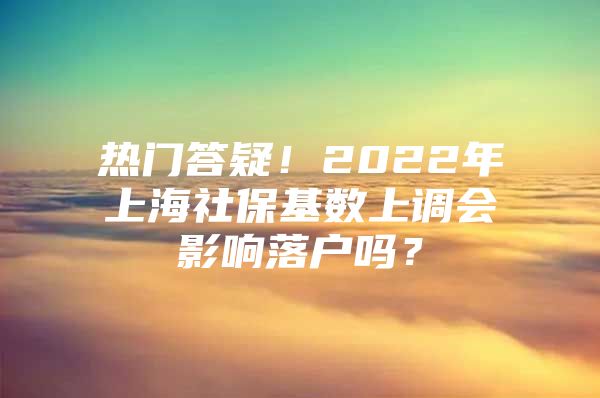 热门答疑！2022年上海社保基数上调会影响落户吗？